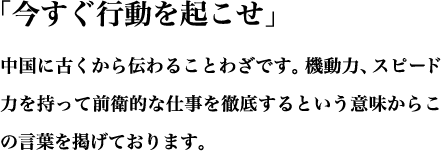 「今すぐ行動を起こせ」という中国に古くから伝わることわざです。機動力、スピード力を持って前衛的な仕事を徹底するという意味からこの言葉を掲げております。