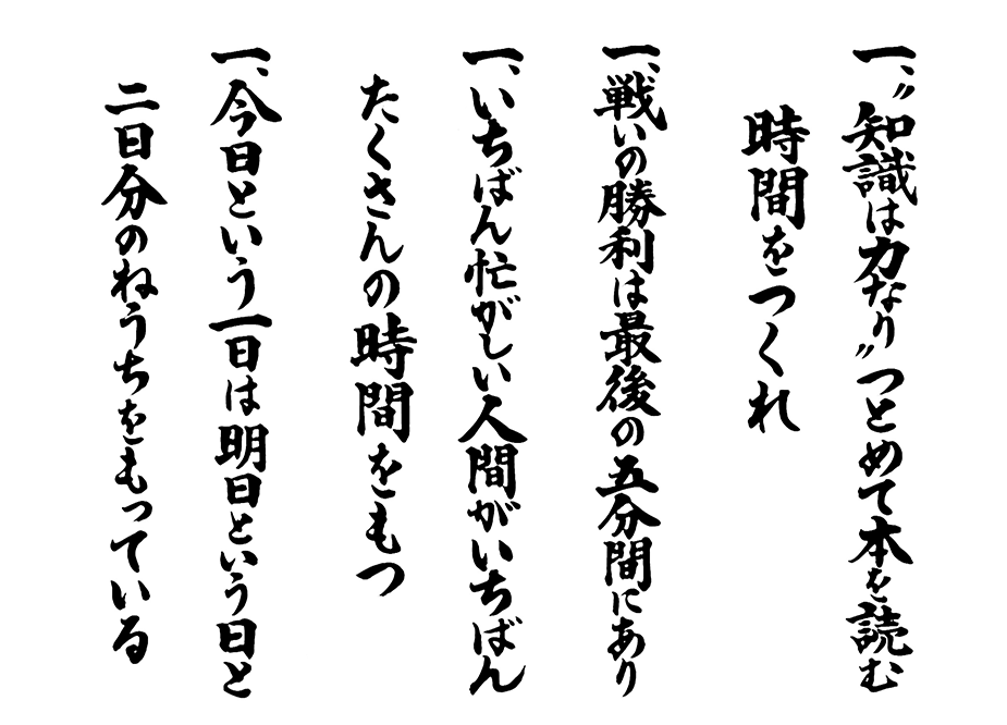 一、”知識は力なり”つとめて本を読む時間をつくれ 一、戦いの勝利は最後の五分間にあり 一、いちばん忙がしい人間がいちばんたくさんの時間をもつ 一、今日という一日は明日という日と二日分のねうちをもっている